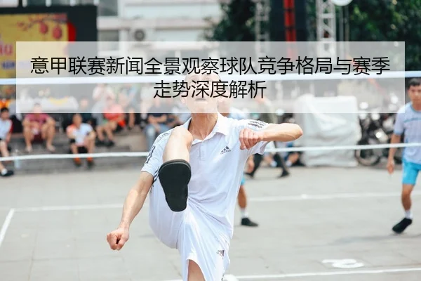 意甲联赛新闻全景观察球队竞争格局与赛季走势深度解析