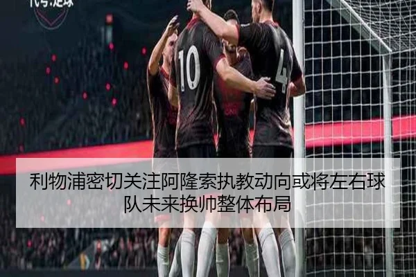 利物浦密切关注阿隆索执教动向或将左右球队未来换帅整体布局